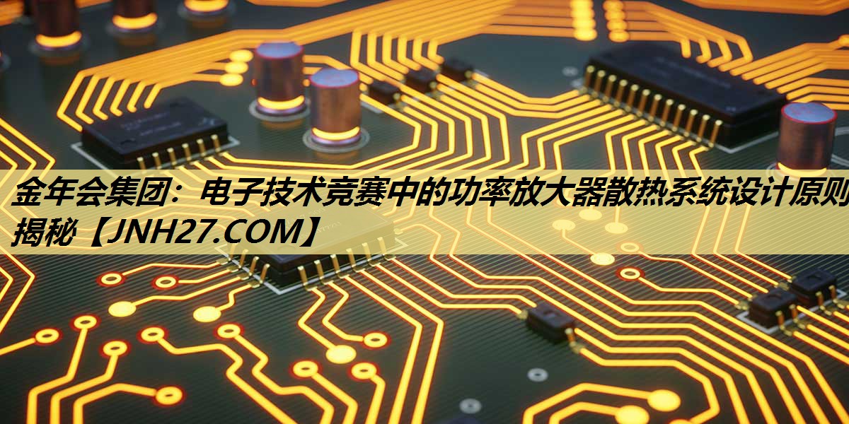 金年会集团：电子技术竞赛中的功率放大器散热系统设计原则揭秘