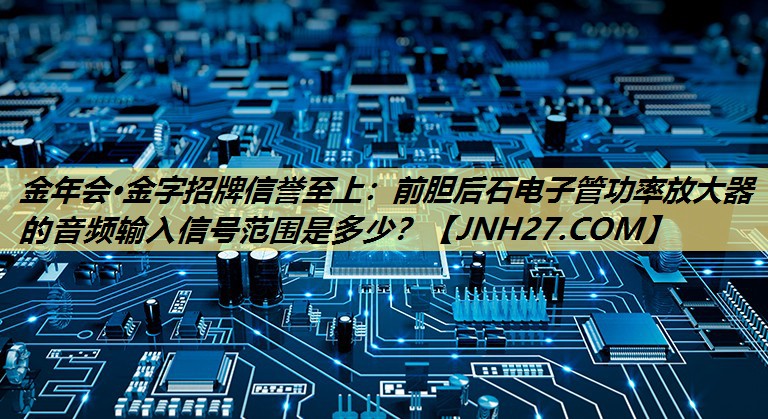 金年会·金字招牌信誉至上：前胆后石电子管功率放大器的音频输入信号范围是多少？
