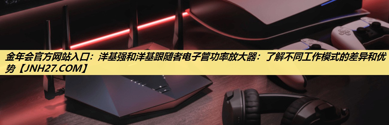 金年会官方网站入口：洋基强和洋基跟随者电子管功率放大器：了解不同工作模式的差异和优势