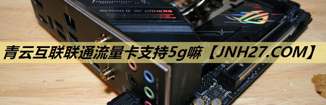 青云互联联通流量卡支持5g嘛