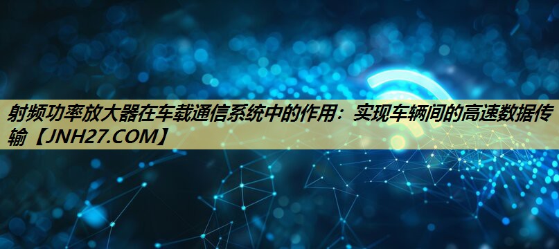 射频功率放大器在车载通信系统中的作用：实现车辆间的高速数据传输
